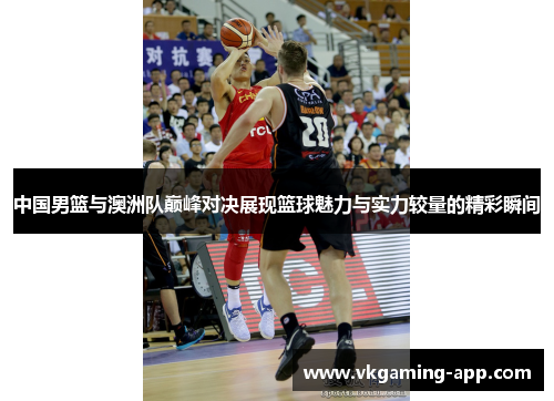 中国男篮与澳洲队巅峰对决展现篮球魅力与实力较量的精彩瞬间