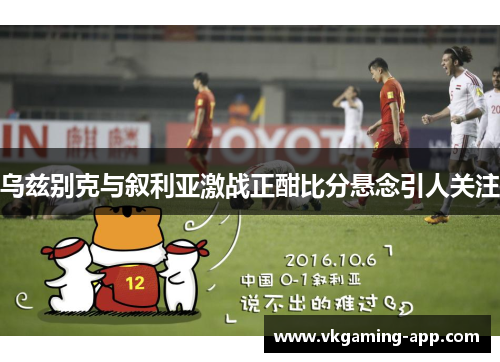 乌兹别克与叙利亚激战正酣比分悬念引人关注