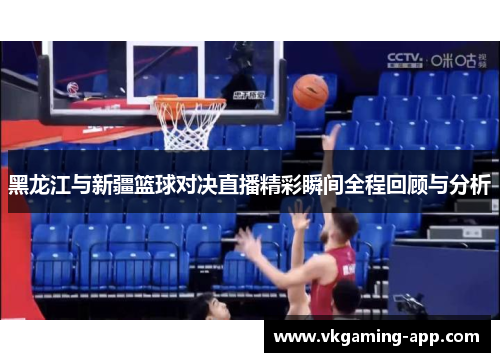 黑龙江与新疆篮球对决直播精彩瞬间全程回顾与分析